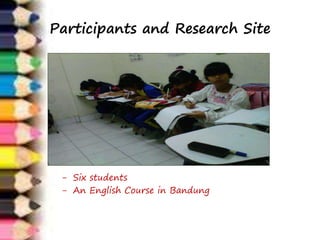 Participants and Research Site 
- Six students 
- An English Course in Bandung 
 