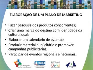 ELABORAÇÃO DE UM PLANO DE MARKETING
• Fazer pesquisa dos produtos concorrentes;
• Criar uma marca do destino com identidade da
cultura local;
• Elaborar um calendário de eventos;
• Produzir material publicitário e promover
campanhas publicitárias;
• Participar de eventos regionais e nacionais.
 