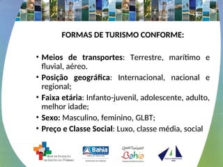 FORMAS DE TURISMO CONFORME:
• Meios de transportes: Terrestre, marítimo e
fluvial, aéreo.
• Posição geográfica: Internacional, nacional e
regional;
• Faixa etária: Infanto-juvenil, adolescente, adulto,
melhor idade;
• Sexo: Masculino, feminino, GLBT;
• Preço e Classe Social: Luxo, classe média, social
 