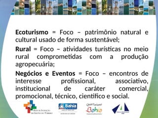 Ecoturismo = Foco – patrimônio natural e
cultural usado de forma sustentável;
Rural = Foco – atividades turísticas no meio
rural comprometidas com a produção
agropecuária;
Negócios e Eventos = Foco – encontros de
interesse profissional, associativo,
institucional de caráter comercial,
promocional, técnico, cientifico e social.
 
