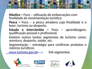 Náutico = Foco – utilização de embarcações com
finalidade de movimentação turística;
Pesca = Foco – a pesca amadora cuja finalidade é o
lazer, turismo ou desporto.
Estudo e Intercâmbio = Foco – aprendizagem,
qualificação pessoal e profissional.
Existem outros tantos segmentos de turismo como:
aventura, desporto, saúde, etc.
Segmentação – estratégia para confirmar produtos e
roteiros turísticos:
www.turismo.gov.br link segmentos.
 