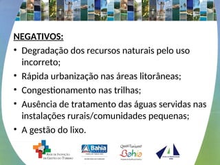 NEGATIVOS:
• Degradação dos recursos naturais pelo uso
incorreto;
• Rápida urbanização nas áreas litorâneas;
• Congestionamento nas trilhas;
• Ausência de tratamento das águas servidas nas
instalações rurais/comunidades pequenas;
• A gestão do lixo.
 