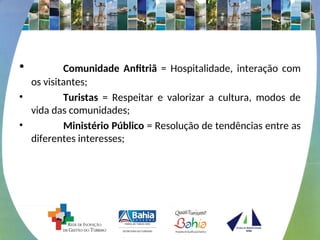 • Comunidade Anfitriã = Hospitalidade, interação com
os visitantes;
• Turistas = Respeitar e valorizar a cultura, modos de
vida das comunidades;
• Ministério Público = Resolução de tendências entre as
diferentes interesses;
 