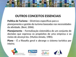 OUTROS CONCEITOS ESSENCIAIS
Política de Turismo – Diretrizes específicas para o
planejamento e gestão do turismo baseadas nas necessidades
da atividade. (Beni, 2006).
Planejamento – Formalização sistemática de um conjunto de
decisões que expressa os propósitos de uma empresa e os
meios de alcançá-los. (Muños Amato, 1985).
Plano – É a filosofia geral e abrange o sistema turístico por
inteiro.
 