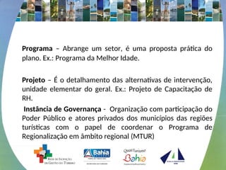 Programa – Abrange um setor, é uma proposta prática do
plano. Ex.: Programa da Melhor Idade.
Projeto – É o detalhamento das alternativas de intervenção,
unidade elementar do geral. Ex.: Projeto de Capacitação de
RH.
Instância de Governança - Organização com participação do
Poder Público e atores privados dos municípios das regiões
turísticas com o papel de coordenar o Programa de
Regionalização em âmbito regional (MTUR)
 
