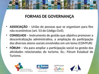 FORMAS DE GOVERNANÇA
• ASSOCIAÇÃO – União de pessoas que se organizam para fins
não econômicos (art. 53 do Código Civil);
• CONSELHOS – Instrumento de gestão que objetiva promover a
descentralização administrativa, a ampliação da participação
dos diversos atores sociais envolvidos em um tema (COMTUR)
• FÓRUM – Via para ampliar a participação social na gestão das
atividades relacionadas do turismo. Ex.: Fórum Estadual de
Turismo.
 