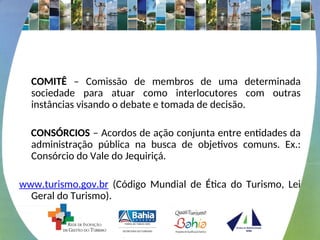 COMITÊ – Comissão de membros de uma determinada
sociedade para atuar como interlocutores com outras
instâncias visando o debate e tomada de decisão.
CONSÓRCIOS – Acordos de ação conjunta entre entidades da
administração pública na busca de objetivos comuns. Ex.:
Consórcio do Vale do Jequiriçá.
www.turismo.gov.br (Código Mundial de Ética do Turismo, Lei
Geral do Turismo).
 