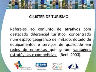 CLUSTER DE TURISMO
Refere-se ao conjunto de atrativos com
destacado diferencial turístico, concentrado
num espaço geográfico delimitado, dotado de
equipamentos e serviços de qualidade em
redes de empresas que geram vantagens
estratégicas e competitivas. (Beni, 2003).
 