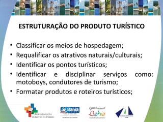 ESTRUTURAÇÃO DO PRODUTO TURÍSTICO 
• Classificar os meios de hospedagem; 
• Requalificar os atrativos naturais/culturais; 
• Identificar os pontos turísticos; 
• Identificar e disciplinar serviços como: 
motoboys, condutores de turismo; 
• Formatar produtos e roteiros turísticos; 
 