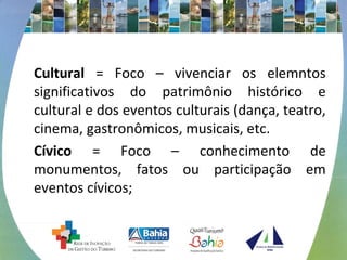Cultural = Foco – vivenciar os elemntos 
significativos do patrimônio histórico e 
cultural e dos eventos culturais (dança, teatro, 
cinema, gastronômicos, musicais, etc. 
Cívico = Foco – conhecimento de 
monumentos, fatos ou participação em 
eventos cívicos; 
 
