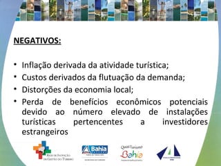 NEGATIVOS: 
• Inflação derivada da atividade turística; 
• Custos derivados da flutuação da demanda; 
• Distorções da economia local; 
• Perda de benefícios econômicos potenciais 
devido ao número elevado de instalações 
turísticas pertencentes a investidores 
estrangeiros 
 