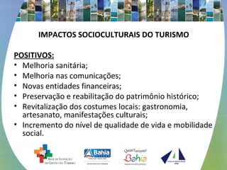 IMPACTOS SOCIOCULTURAIS DO TURISMO 
POSITIVOS: 
• Melhoria sanitária; 
• Melhoria nas comunicações; 
• Novas entidades financeiras; 
• Preservação e reabilitação do patrimônio histórico; 
• Revitalização dos costumes locais: gastronomia, 
artesanato, manifestações culturais; 
• Incremento do nível de qualidade de vida e mobilidade 
social. 
 