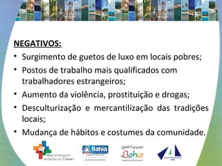 NEGATIVOS: 
• Surgimento de guetos de luxo em locais pobres; 
• Postos de trabalho mais qualificados com 
trabalhadores estrangeiros; 
• Aumento da violência, prostituição e drogas; 
• Desculturização e mercantilização das tradições 
locais; 
• Mudança de hábitos e costumes da comunidade. 
 