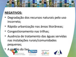 NEGATIVOS: 
• Degradação dos recursos naturais pelo uso 
incorreto; 
• Rápida urbanização nas áreas litorâneas; 
• Congestionamento nas trilhas; 
• Ausência de tratamento das águas servidas 
nas instalações rurais/comunidades 
pequenas; 
• A gestão do lixo. 
 