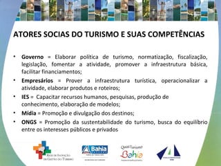 ATORES SOCIAS DO TURISMO E SUAS COMPETÊNCIAS 
• Governo = Elaborar política de turismo, normatização, fiscalização, 
legislação, fomentar a atividade, promover a infraestrutura básica, 
facilitar financiamentos; 
• Empresários = Prover a infraestrutura turística, operacionalizar a 
atividade, elaborar produtos e roteiros; 
• IES = Capacitar recursos humanos, pesquisas, produção de 
conhecimento, elaboração de modelos; 
• Mídia = Promoção e divulgação dos destinos; 
• ONGS = Promoção da sustentabilidade do turismo, busca do equilíbrio 
entre os interesses públicos e privados 
 