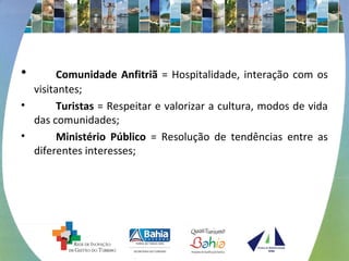 • Comunidade Anfitriã = Hospitalidade, interação com os 
visitantes; 
• Turistas = Respeitar e valorizar a cultura, modos de vida 
das comunidades; 
• Ministério Público = Resolução de tendências entre as 
diferentes interesses; 
 