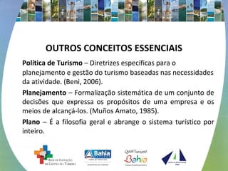 OUTROS CONCEITOS ESSENCIAIS 
Política de Turismo – Diretrizes específicas para o 
planejamento e gestão do turismo baseadas nas necessidades 
da atividade. (Beni, 2006). 
Planejamento – Formalização sistemática de um conjunto de 
decisões que expressa os propósitos de uma empresa e os 
meios de alcançá-los. (Muños Amato, 1985). 
Plano – É a filosofia geral e abrange o sistema turístico por 
inteiro. 
 