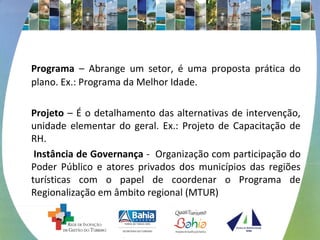 Programa – Abrange um setor, é uma proposta prática do 
plano. Ex.: Programa da Melhor Idade. 
Projeto – É o detalhamento das alternativas de intervenção, 
unidade elementar do geral. Ex.: Projeto de Capacitação de 
RH. 
Instância de Governança - Organização com participação do 
Poder Público e atores privados dos municípios das regiões 
turísticas com o papel de coordenar o Programa de 
Regionalização em âmbito regional (MTUR) 
 
