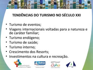 TENDÊNCIAS DO TURISMO NO SÉCULO XXI 
• Turismo de eventos; 
• Viagens internacionais voltadas para a natureza e 
de caráter familiar; 
• Turismo endógeno; 
• Turismo de saúde; 
• Turismo interno; 
• Crescimento dos Resorts; 
• Investimentos na cultura e recreação. 
 
