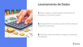 Levantamento de Dados
1. Reunir todas as informações financeiras da
empresa é o primeiro passo.
2. É importante ter acesso a documentos fiscais e
relatórios anteriores.
3. Uma boa coleta de dados assegura a precisão
do balanço.
 
