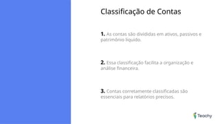 Classificação de Contas
1. As contas são divididas em ativos, passivos e
patrimônio líquido.
2. Essa classificação facilita a organização e
análise financeira.
3. Contas corretamente classificadas são
essenciais para relatórios precisos.
 