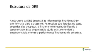 Estrutura da DRE
A estrutura da DRE organiza as informações financeiras em
um formato claro e acessível. As receitas são listadas no topo,
seguidas das despesas, e finalmente o resultado líquido é
apresentado. Essa organização ajuda os stakeholders a
entender rapidamente a performance financeira da empresa.
 