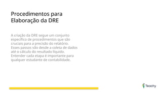 Procedimentos para
Elaboração da DRE
A criação da DRE segue um conjunto
específico de procedimentos que são
cruciais para a precisão do relatório.
Esses passos vão desde a coleta de dados
até o cálculo do resultado líquido.
Entender cada etapa é importante para
qualquer estudante de contabilidade.
 