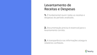 Levantamento de
Receitas e Despesas
1. É fundamental reunir todas as receitas e
despesas do período analisado.
2. Documentação precisa é essencial para o
levantamento correto.
3. A transparência nas informações assegura
relatórios confiáveis.
 