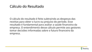 Cálculo do Resultado
O cálculo do resultado é feito subtraindo as despesas das
receitas para obter o lucro ou prejuízo do período. Esse
resultado é fundamental para avaliar a saúde financeira da
empresa. O entendimento desse cálculo permite aos gestores
tomar decisões informadas sobre o futuro financeiro da
empresa.
 