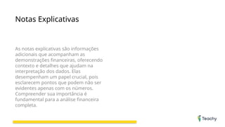 Notas Explicativas
As notas explicativas são informações
adicionais que acompanham as
demonstrações financeiras, oferecendo
contexto e detalhes que ajudam na
interpretação dos dados. Elas
desempenham um papel crucial, pois
esclarecem pontos que podem não ser
evidentes apenas com os números.
Compreender sua importância é
fundamental para a análise financeira
completa.
 