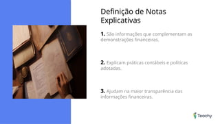 Definição de Notas
Explicativas
1. São informações que complementam as
demonstrações financeiras.
2. Explicam práticas contábeis e políticas
adotadas.
3. Ajudam na maior transparência das
informações financeiras.
 