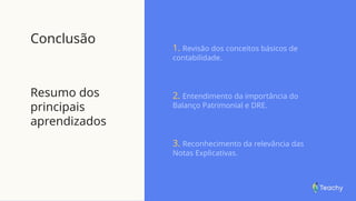 Conclusão
Resumo dos
principais
aprendizados
1. Revisão dos conceitos básicos de
contabilidade.
2. Entendimento da importância do
Balanço Patrimonial e DRE.
3. Reconhecimento da relevância das
Notas Explicativas.
 