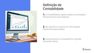 Definição de
Contabilidade
1. A contabilidade registra todas as transações
financeiras de uma empresa.
2. Ela classifica e resume as informações
financeiras para análise.
3. Essencial para a transparência e gestão
financeira eficaz.
 