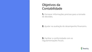Objetivos da
Contabilidade
1. Fornecer informações precisas para a tomada
de decisões.
2. Ajudar na avaliação do desempenho financeiro.
3. Facilitar a conformidade com as
regulamentações fiscais.
 