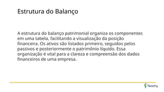 Estrutura do Balanço
A estrutura do balanço patrimonial organiza os componentes
em uma tabela, facilitando a visualização da posição
financeira. Os ativos são listados primeiro, seguidos pelos
passivos e posteriormente o patrimônio líquido. Essa
organização é vital para a clareza e compreensão dos dados
financeiros de uma empresa.
 