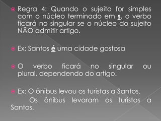  Regra 4: Quando o sujeito for simples
com o núcleo terminado em s, o verbo
ficará no singular se o núcleo do sujeito
NÃO admitir artigo.
 Ex: Santos é uma cidade gostosa
 O verbo ficará no singular ou
plural, dependendo do artigo.
 Ex: O ônibus levou os turistas a Santos.
Os ônibus levaram os turistas a
Santos.
 
