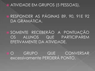  ATIVIDADE EM GRUPOS (5 PESSOAS).
 RESPONDER AS PÁGINAS 89, 90, 91E 92
DA GRAMÁTICA.
 SOMENTE RECEBERÃO A PONTUAÇÃO
OS ALUNOS QUE PARTICIPAREM
EFETIVAMENTE DA ATIVIDADE.
 O GRUPO QUE CONVERSAR
excessivamente PERDERÁ PONTO.
 