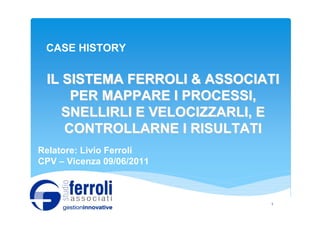 CASE HISTORY


 IL SISTEMA FERROLI & ASSOCIATI
     PER MAPPARE I PROCESSI,
    SNELLIRLI E VELOCIZZARLI, E
    CONTROLLARNE I RISULTATI
Relatore: Livio Ferroli
CPV – Vicenza 09/06/2011



                             1
 