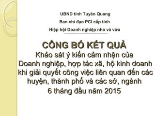 CÔNG BỐ KẾT QUẢCÔNG BỐ KẾT QUẢ
Khảo sát ý kiến cảm nhận củaKhảo sát ý kiến cảm nhận của
Doanh nghiệp, hợp tác xã, hộ kinh doanhDoanh nghiệp, hợp tác xã, hộ kinh doanh
khi giải quyết công việc liên quan đến cáckhi giải quyết công việc liên quan đến các
huyện, thành phố và các sở, ngànhhuyện, thành phố và các sở, ngành
6 tháng đầu năm 20156 tháng đầu năm 2015
UBND tỉnh Tuyên Quang
Ban chỉ đạo PCI cấp tỉnh
Hiệp hội Doanh nghiệp nhỏ và vừa
 