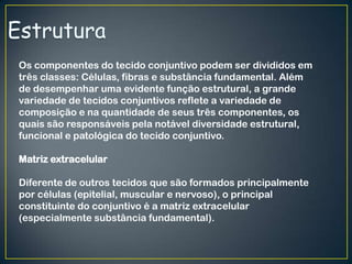Os componentes do tecido conjuntivo podem ser divididos em
três classes: Células, fibras e substância fundamental. Além
de desempenhar uma evidente função estrutural, a grande
variedade de tecidos conjuntivos reflete a variedade de
composição e na quantidade de seus três componentes, os
quais são responsáveis pela notável diversidade estrutural,
funcional e patológica do tecido conjuntivo.
Matriz extracelular
Diferente de outros tecidos que são formados principalmente
por células (epitelial, muscular e nervoso), o principal
constituinte do conjuntivo é a matriz extracelular
(especialmente substância fundamental).
 