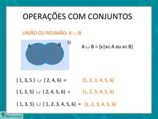 OPERAÇÕES COM CONJUNTOS
   UNIÃO OU REUNIÃO: A ∪ B

                      B      U
     A                            A ∪ B = {x|x∈A ou x∈B}




{ 1, 3, 5 } ∪ { 2, 4, 6} =         {1, 2, 3, 4, 5, 6}

{ 1, 3, 5} ∪ { 2, 4, 5, 6} =       {1, 2, 3, 4, 5, 6}

{ 1, 3, 5} ∪ { 1, 2, 3, 4, 5, 6} = {1, 2, 3, 4, 5, 6}
 