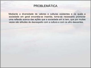 PROBLEMÁTICA
Mediante a diversidade de valores e culturas existentes e os quais a
sociedade em geral encontra-se inserida, torna-se necessário promover
uma reflexão acerca das ações que a sociedade em si tem, que por muitas
vezes são atitudes de desrespeito com a cultura e com os afro descentes.
 