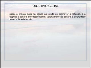 OBJETIVO GERAL
• Inserir o projeto curta na escola no intuito de promover a reflexão, e o
respeito a cultura afro descendente, valorizando sua cultura e diversidade
dentro e fora da escola.
 