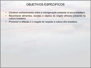 OBJETIVOS ESPECIFICOS
• Construir conhecimentos sobre a miscigenação presente no povo brasileiro.
• Reconhecer alimentos, receitas e objetos da origem africana presente na
cultura brasileira.
• Promover a reflexão e o resgate do respeito a cultura afro brasileira.
 