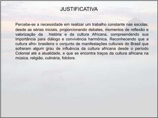 JUSTIFICATIVA
Percebe-se a necessidade em realizar um trabalho constante nas escolas,
desde as sérias iniciais, proporcionando debates, momentos de reflexão e
valorização da história e da cultura Africana, compreendendo sua
importância para diálogo e convivência harmônica. Reconhecendo que a
cultura afro- brasileira o conjunto de manifestações culturais do Brasil que
sofreram algum grau de influência da cultura africana desde o período
Colonial até a atualidade, e que se encontra traços da cultura africana na
música, religião, culinária, folclore.
 