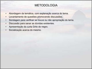 METODOLOGIA
• Abordagem da temática, com explanação acerca do tema.
• Levantamento de questões promovendo discussões.
• Sondagem para verificar se houve ou não apropriação do tema.
• Discussão para sanar as dúvidas existentes.
• Apresentação do curta Grito do negro.
• Socialização acerca do mesmo.
 