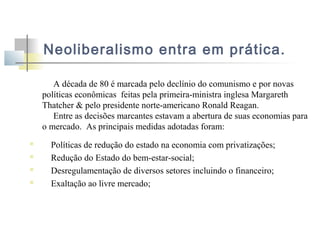 Neoliberalismo entra em prática.
A década de 80 é marcada pelo declínio do comunismo e por novas
políticas econômicas feitas pela primeira-ministra inglesa Margareth
Thatcher & pelo presidente norte-americano Ronald Reagan.
Entre as decisões marcantes estavam a abertura de suas economias para
o mercado. As principais medidas adotadas foram:





Políticas de redução do estado na economia com privatizações;
Redução do Estado do bem-estar-social;
Desregulamentação de diversos setores incluindo o financeiro;
Exaltação ao livre mercado;

 