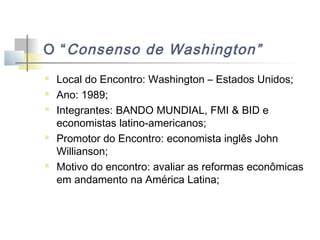 O “ Consenso de Washington”








Local do Encontro: Washington – Estados Unidos;
Ano: 1989;
Integrantes: BANDO MUNDIAL, FMI & BID e
economistas latino-americanos;
Promotor do Encontro: economista inglês John
Willianson;
Motivo do encontro: avaliar as reformas econômicas
em andamento na América Latina;

 
