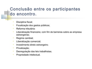 Conclusão entre os participantes
do encontro.












Disciplina fiscal;
Focalização dos gastos públicos;
Reforma tributária:
Liberalização financeira; com fim de barreiras sobre as empresa
estrangeiras;
Regime cambial;
Liberalização comercial;
Investimento direto estrangeiro;
Privatização;
Desregulação das leis trabalhistas;
Propriedade intelectual.

 