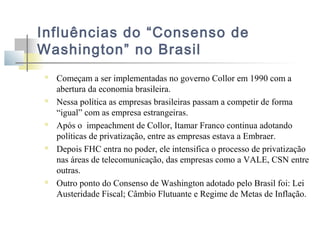 Influências do “Consenso de
Washington” no Brasil










Começam a ser implementadas no governo Collor em 1990 com a
abertura da economia brasileira.
Nessa política as empresas brasileiras passam a competir de forma
“igual” com as empresa estrangeiras.
Após o impeachment de Collor, Itamar Franco continua adotando
políticas de privatização, entre as empresas estava a Embraer.
Depois FHC entra no poder, ele intensifica o processo de privatização
nas áreas de telecomunicação, das empresas como a VALE, CSN entre
outras.
Outro ponto do Consenso de Washington adotado pelo Brasil foi: Lei
Austeridade Fiscal; Câmbio Flutuante e Regime de Metas de Inflação.

 